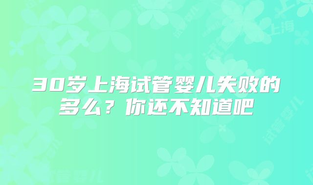 30岁上海试管婴儿失败的多么?你还不知道吧