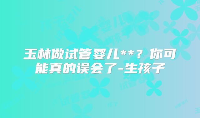 玉林做试管婴儿**?你可能真的误会了-生孩子