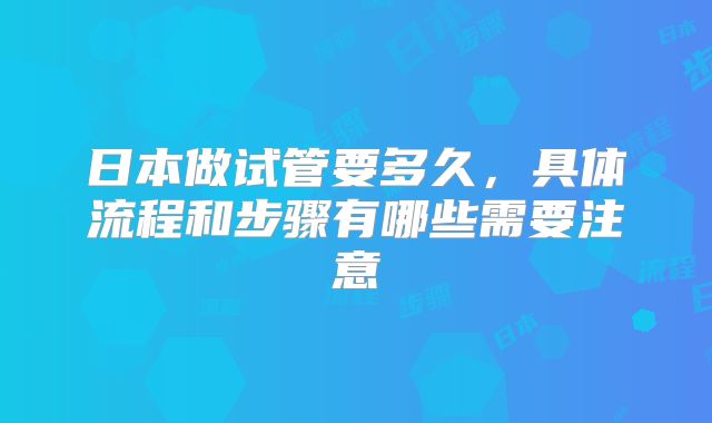 日本做试管要多久，具体流程和步骤有哪些需要注意