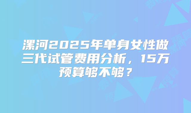 漯河2025年单身女性做三代试管费用分析,15万预算够不够?