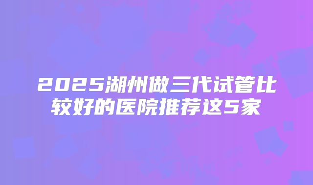 2025湖州做三代试管比较好的医院推荐这5家