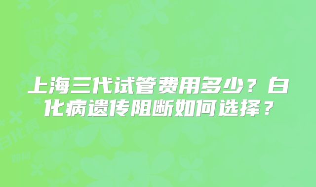 上海三代试管费用多少?白化病遗传阻断如何选择?