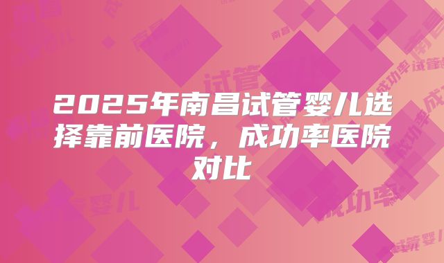 2025年南昌试管婴儿选择靠前医院，成功率医院对比