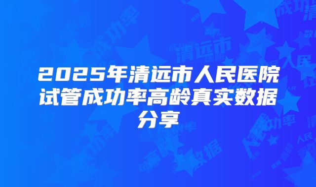2025年清远市人民医院试管成功率高龄真实数据分享