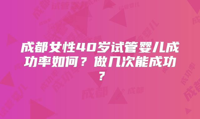 成都女性40岁试管婴儿成功率如何?做几次能成功?