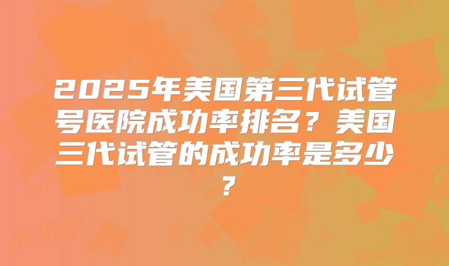 2025年美国第三代试管号医院成功率排名？美国三代试管的成功率是多少？