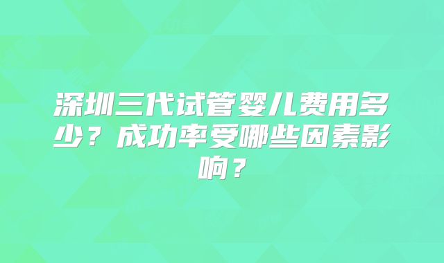 深圳三代试管婴儿费用多少?成功率受哪些因素影响?