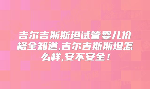 吉尔吉斯斯坦试管婴儿价格全知道,吉尔吉斯斯坦怎么样,安不安全!