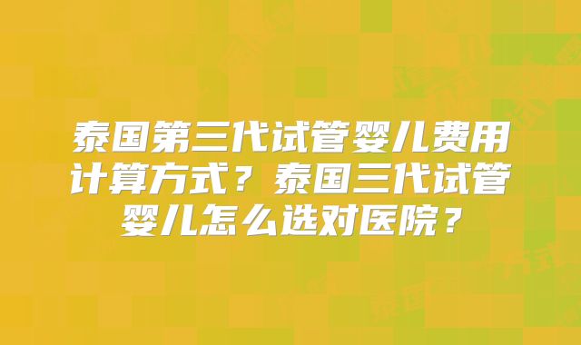 泰国第三代试管婴儿费用计算方式?泰国三代试管婴儿怎么选对医院?