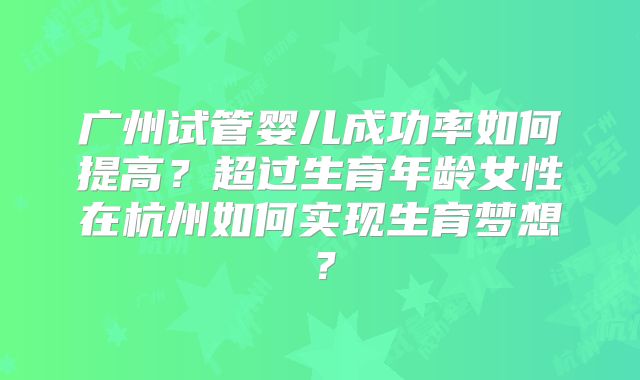 广州试管婴儿成功率如何提高?超过生育年龄女性在杭州如何实现生育梦想?