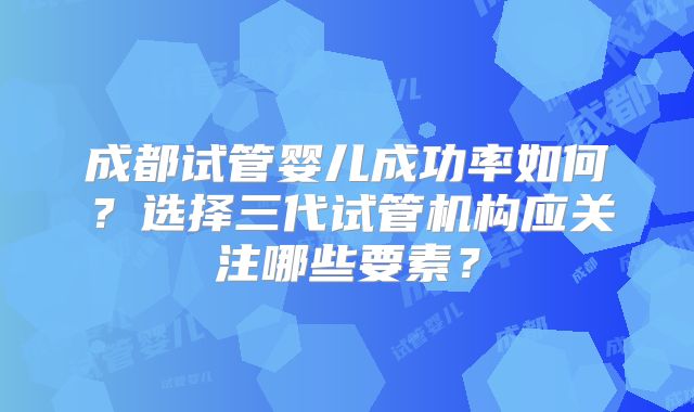 成都试管婴儿成功率如何?选择三代试管机构应关注哪些要素?