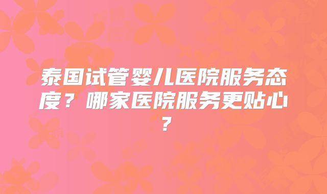 泰国试管婴儿医院服务态度？哪家医院服务更贴心？