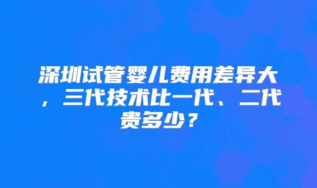 深圳试管婴儿费用差异大,三代技术比一代、二代贵多少?