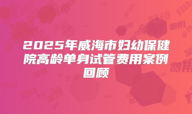 2025年威海市妇幼保健院高龄单身试管费用案例回顾