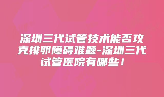 深圳三代试管技术能否攻克排卵障碍难题-深圳三代试管医院有哪些!