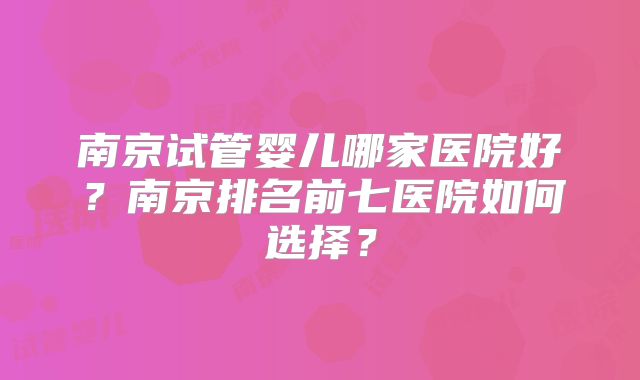 南京试管婴儿哪家医院好？南京排名前七医院如何选择？
