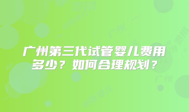 广州第三代试管婴儿费用多少？如何合理规划？