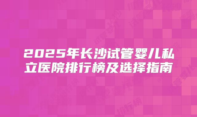 2025年长沙试管婴儿私立医院排行榜及选择指南