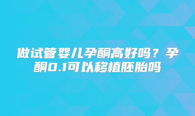 做试管婴儿孕酮高好吗?孕酮0.1可以移植胚胎吗