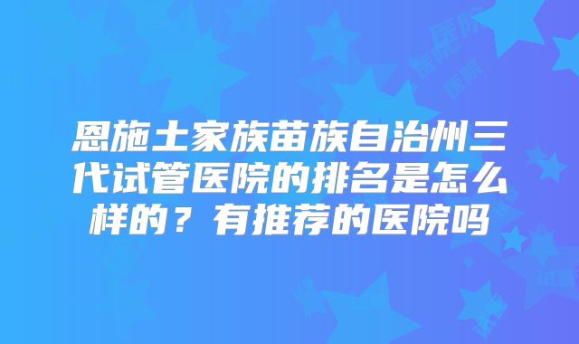 恩施土家族苗族自治州三代试管医院的排名是怎么样的？有推荐的医院吗