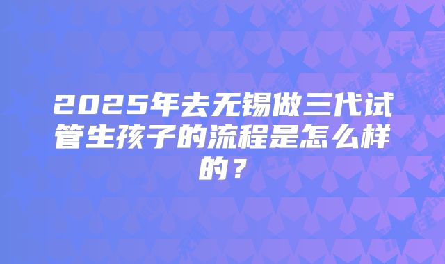 2025年去无锡做三代试管生孩子的流程是怎么样的?