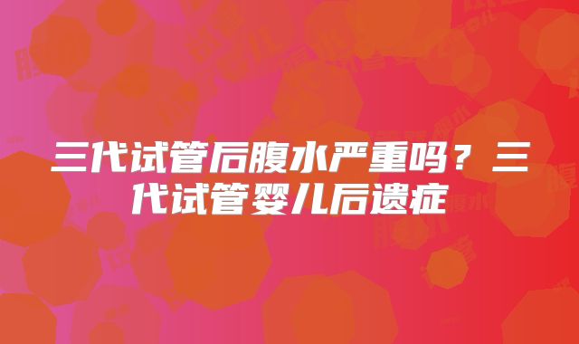 三代试管后腹水严重吗？三代试管婴儿后遗症