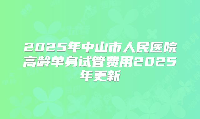 2025年中山市人民医院高龄单身试管费用2025年更新