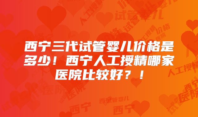 西宁三代试管婴儿价格是多少！西宁人工授精哪家医院比较好？！