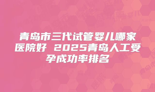 青岛市三代试管婴儿哪家医院好 2025青岛人工受孕成功率排名