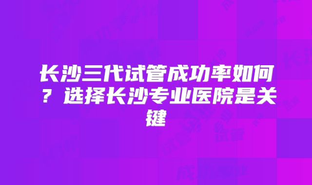 长沙三代试管成功率如何?选择长沙专业医院是关键