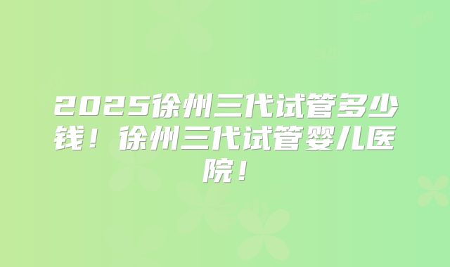 2025徐州三代试管多少钱!徐州三代试管婴儿医院!