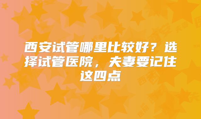 西安试管哪里比较好?选择试管医院,夫妻要记住这四点