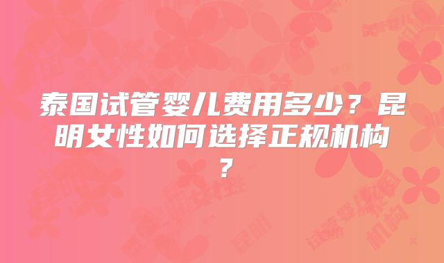 泰国试管婴儿费用多少?昆明女性如何选择正规机构?
