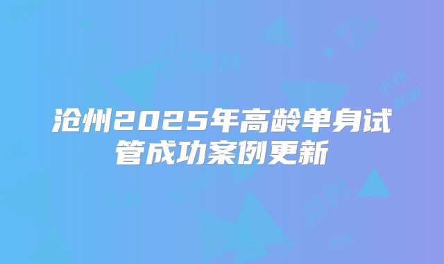 沧州2025年高龄单身试管成功案例更新