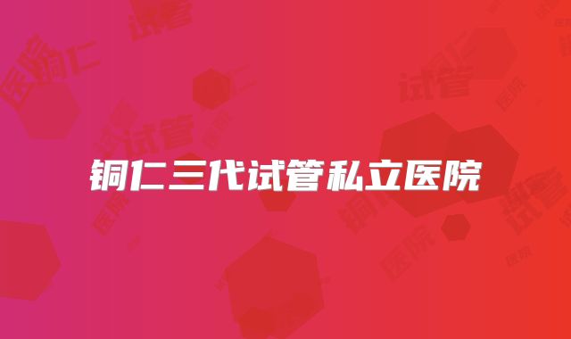 铜仁三代试管私立医院