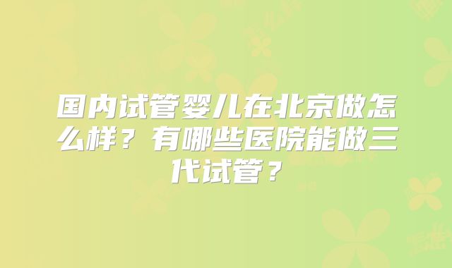 国内试管婴儿在北京做怎么样?有哪些医院能做三代试管?