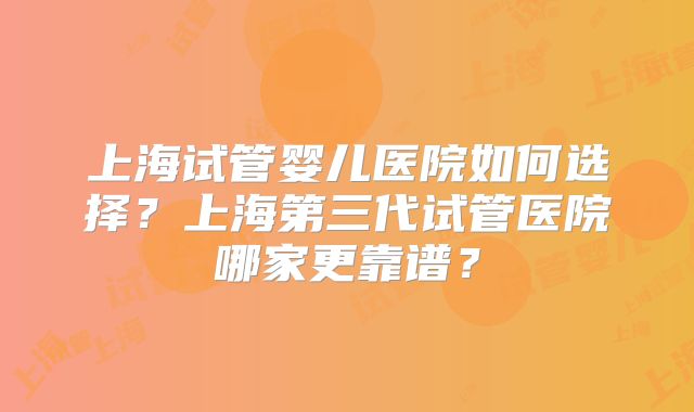 上海试管婴儿医院如何选择？上海第三代试管医院哪家更靠谱？