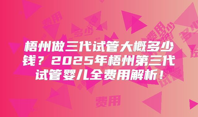 梧州做三代试管大概多少钱？2025年梧州第三代试管婴儿全费用解析！