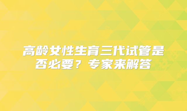 高龄女性生育三代试管是否必要?专家来解答