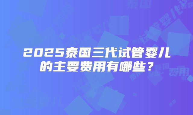2025泰国三代试管婴儿的主要费用有哪些?