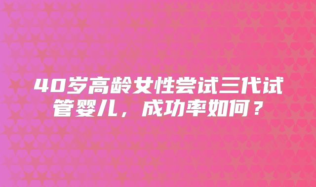 40岁高龄女性尝试三代试管婴儿,成功率如何?