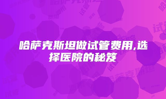哈萨克斯坦做试管费用,选择医院的秘笈