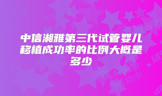 中信湘雅第三代试管婴儿移植成功率的比例大概是多少