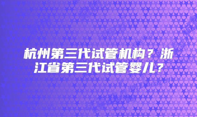 杭州第三代试管机构？浙江省第三代试管婴儿？