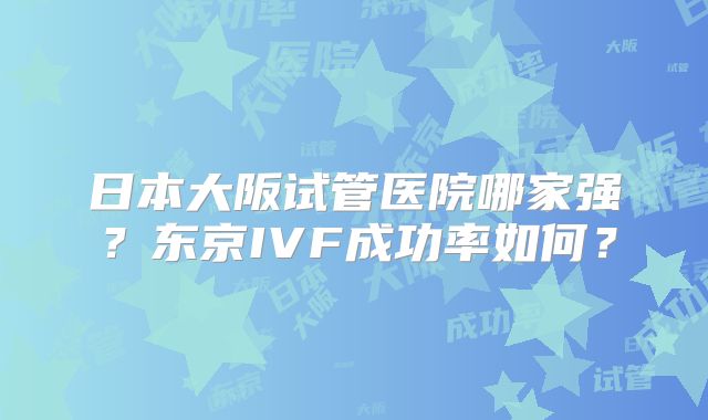 日本大阪试管医院哪家强？东京IVF成功率如何？