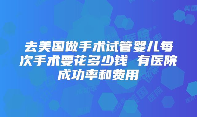 去美国做手术试管婴儿每次手术要花多少钱 有医院成功率和费用