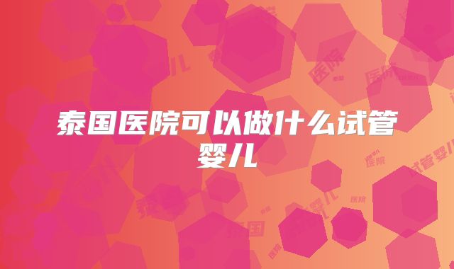 泰国医院可以做什么试管婴儿