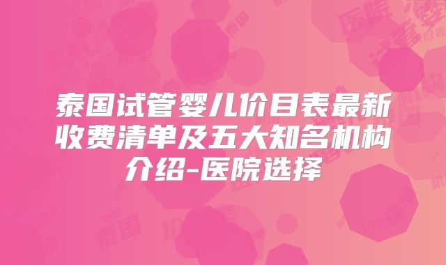 泰国试管婴儿价目表最新收费清单及五大知名机构介绍-医院选择