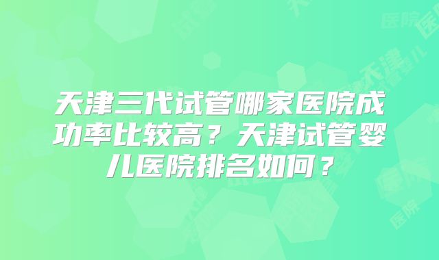 天津三代试管哪家医院成功率比较高?天津试管婴儿医院排名如何?