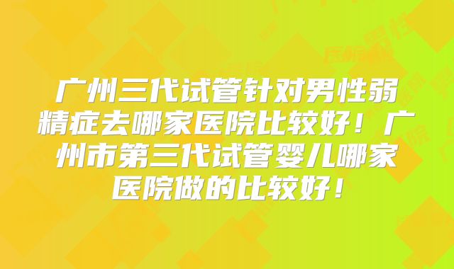 广州三代试管针对男性弱精症去哪家医院比较好!广州市第三代试管婴儿哪家医院做的比较好!